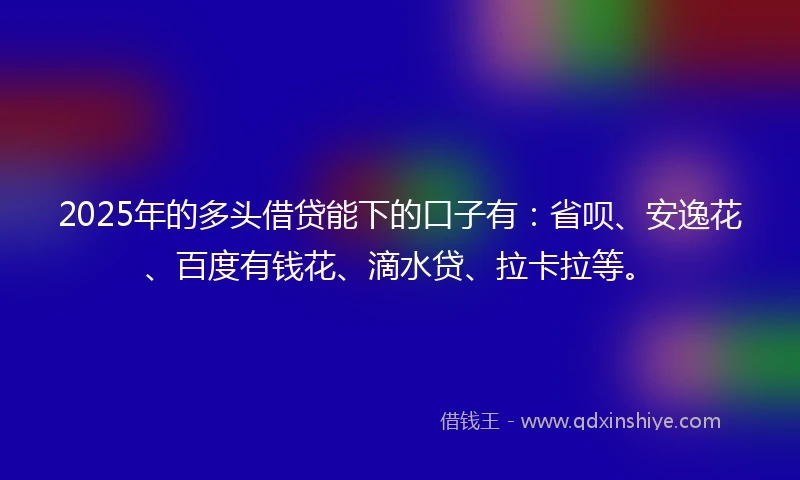 2025年的多头借贷能下的口子有：省呗、安逸花、百度有钱花、滴水贷、拉卡拉等。