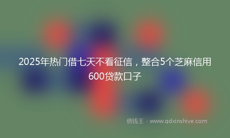 2025年热门借七天不看征信,整合5个芝麻信用600贷款口子