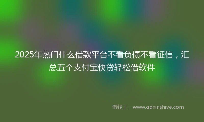 2025年热门什么借款平台不看负债不看征信，汇总五个支付宝快贷轻松借软件