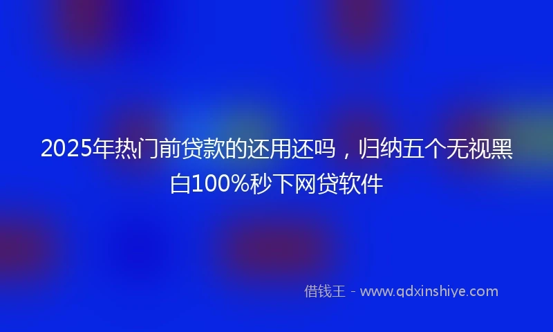 2025年热门前贷款的还用还吗，归纳五个无视黑白100%秒下网贷软件