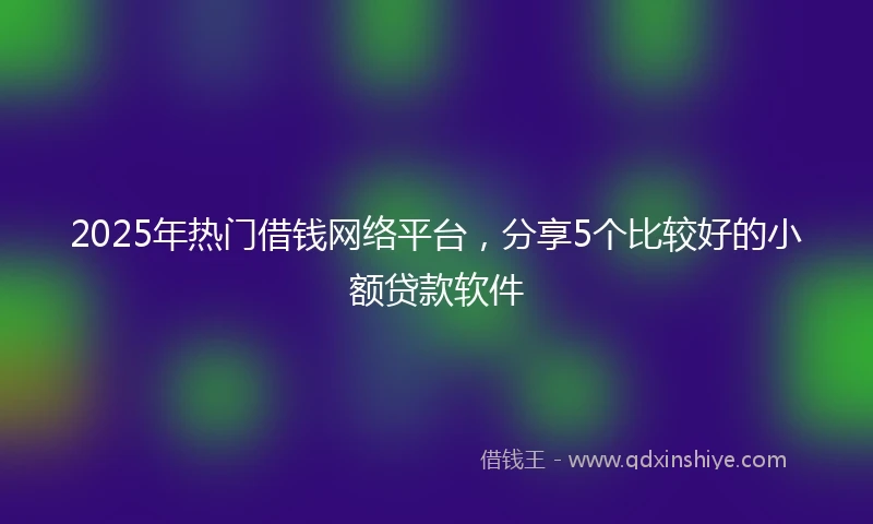 2025年热门借钱网络平台，分享5个比较好的小额贷款软件