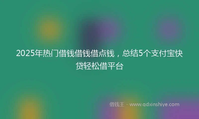 2025年热门借钱借钱借点钱，总结5个支付宝快贷轻松借平台