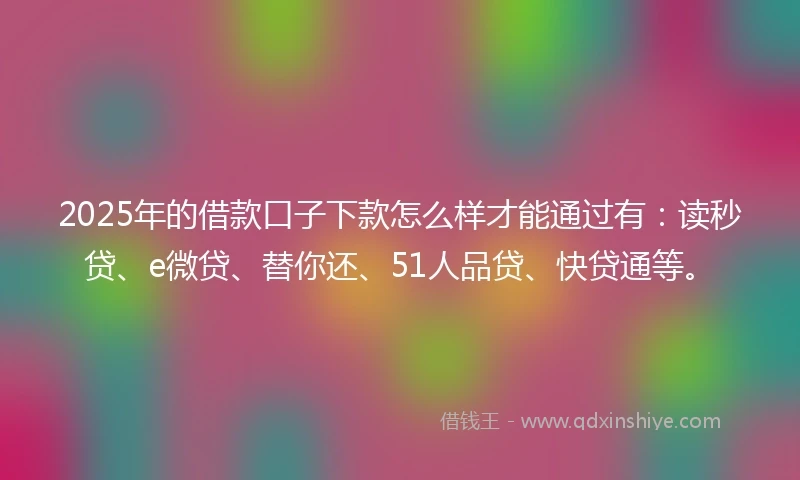 2025年的借款口子下款怎么样才能通过有：读秒贷、e微贷、替你还、51人品贷、快贷通等。