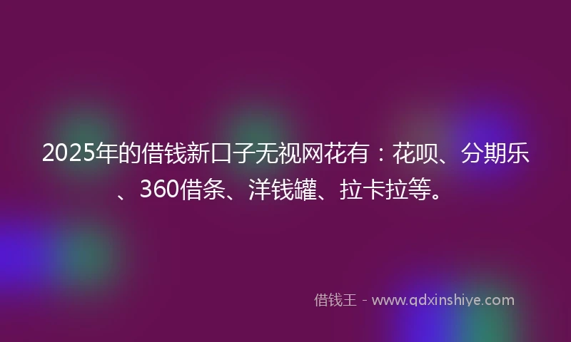 2025年的借钱新口子无视网花有：花呗、分期乐、360借条、洋钱罐、拉卡拉等。