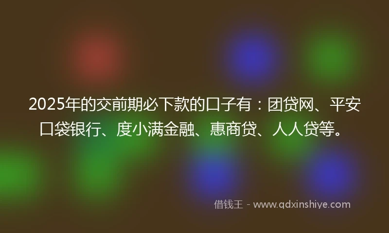 2025年的交前期必下款的口子有：团贷网、平安口袋银行、度小满金融、惠商贷、人人贷等。
