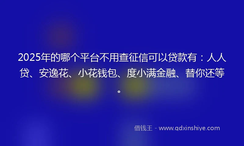 2025年的哪个平台不用查征信可以贷款有：人人贷、安逸花、小花钱包、度小满金融、替你还等。