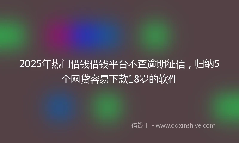 2025年热门借钱借钱平台不查逾期征信，归纳5个网贷容易下款18岁的软件