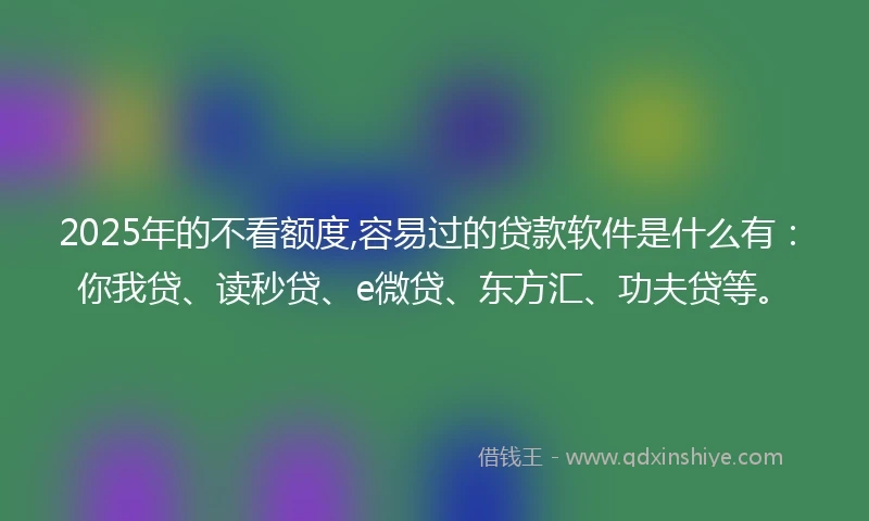 2025年的不看额度,容易过的贷款软件是什么有：你我贷、读秒贷、e微贷、东方汇、功夫贷等。