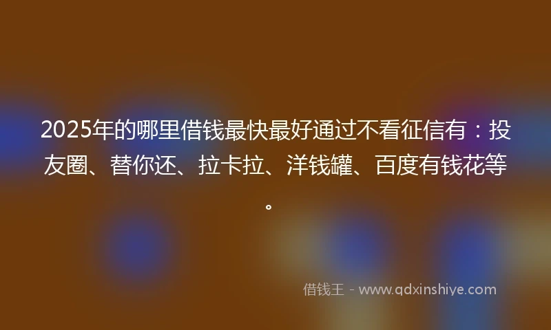 2025年的哪里借钱最快最好通过不看征信有：投友圈、替你还、拉卡拉、洋钱罐、百度有钱花等。