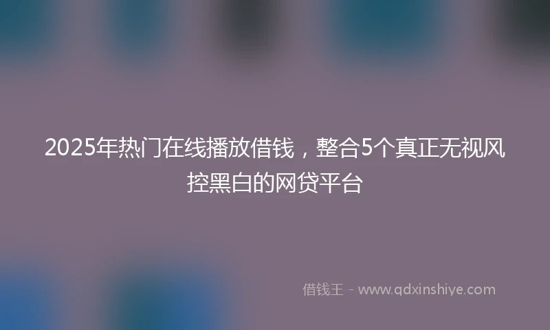 2025年热门在线播放借钱，整合5个真正无视风控黑白的网贷平台