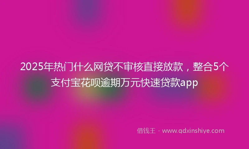 2025年热门什么网贷不审核直接放款,整合5个支付宝花呗逾期万元快速贷款app