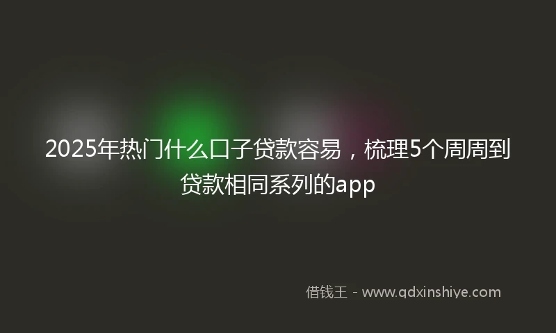 2025年热门什么口子贷款容易,梳理5个周周到贷款相同系列的app