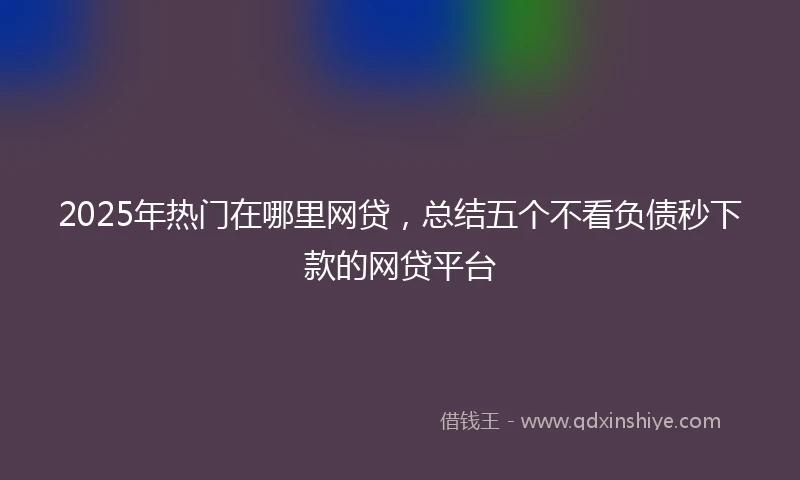 2025年热门在哪里网贷，总结五个不看负债秒下款的网贷平台