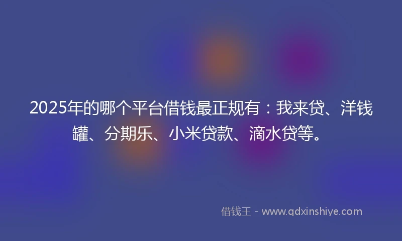2025年的哪个平台借钱最正规有：我来贷、洋钱罐、分期乐、小米贷款、滴水贷等。