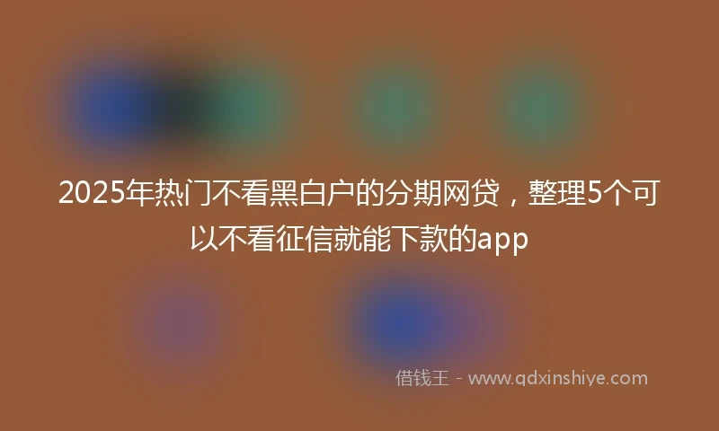 2025年热门不看黑白户的分期网贷，整理5个可以不看征信就能下款的app