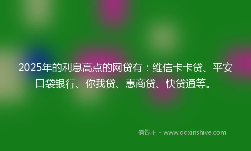 2025年的利息高点的网贷有：维信卡卡贷、平安口袋银行、你我贷、惠商贷、快贷通等。