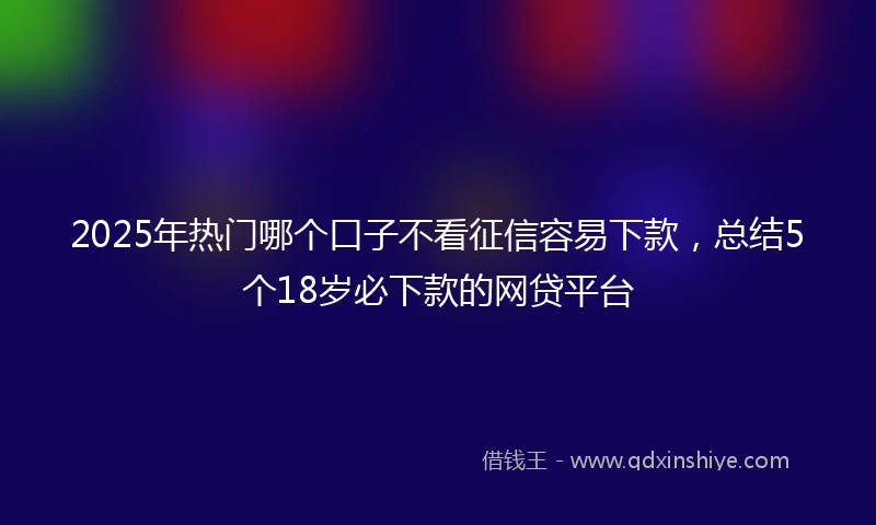 2025年热门哪个口子不看征信容易下款，总结5个18岁必下款的网贷平台