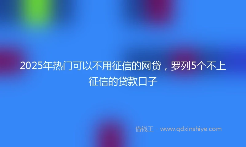 2025年热门可以不用征信的网贷，罗列5个不上征信的贷款口子