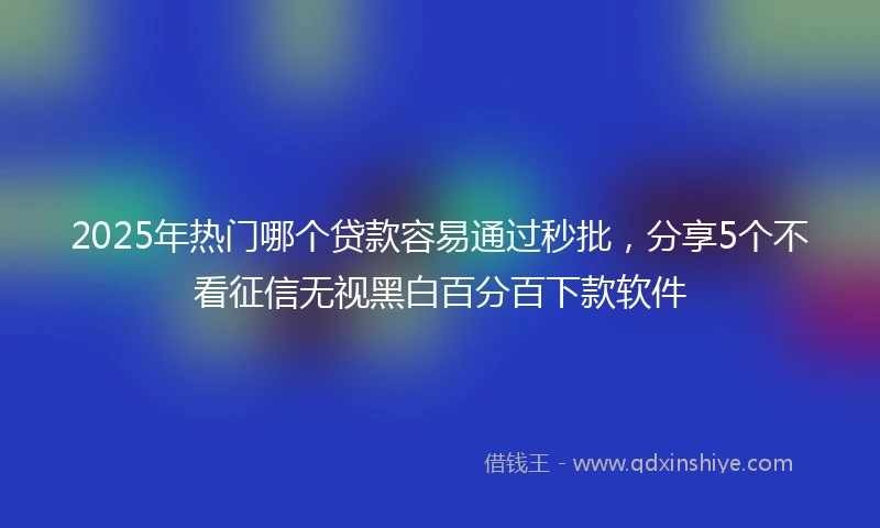 2025年热门哪个贷款容易通过秒批，分享5个不看征信无视黑白百分百下款软件