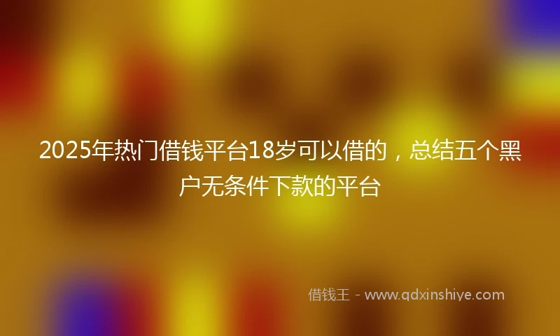 2025年热门借钱平台18岁可以借的，总结五个黑户无条件下款的平台