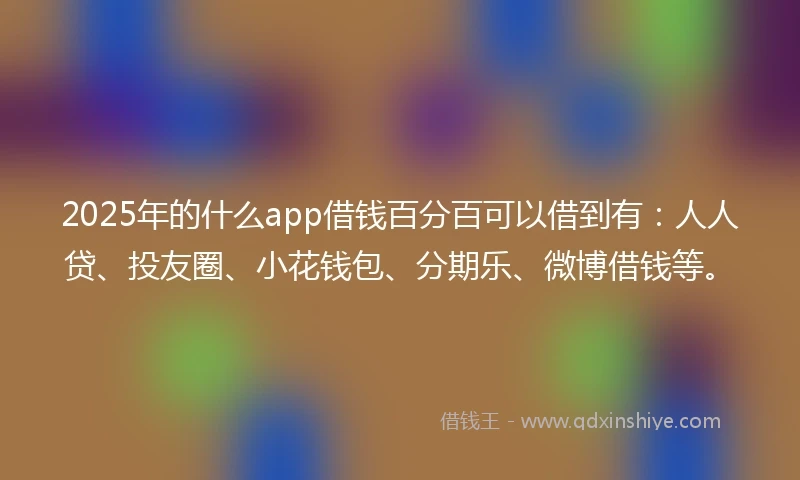 2025年的什么app借钱百分百可以借到有：人人贷、投友圈、小花钱包、分期乐、微博借钱等。