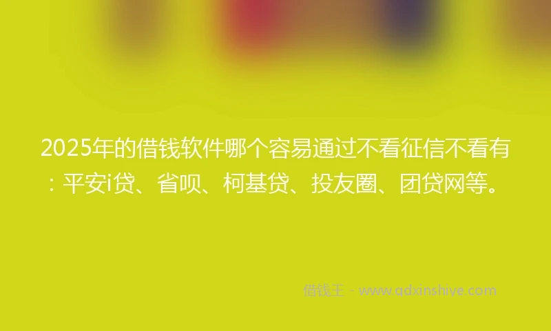 2025年的借钱软件哪个容易通过不看征信不看有：平安i贷、省呗、柯基贷、投友圈、团贷网等。