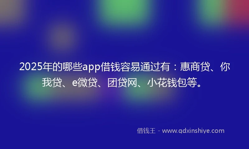 2025年的哪些app借钱容易通过有：惠商贷、你我贷、e微贷、团贷网、小花钱包等。