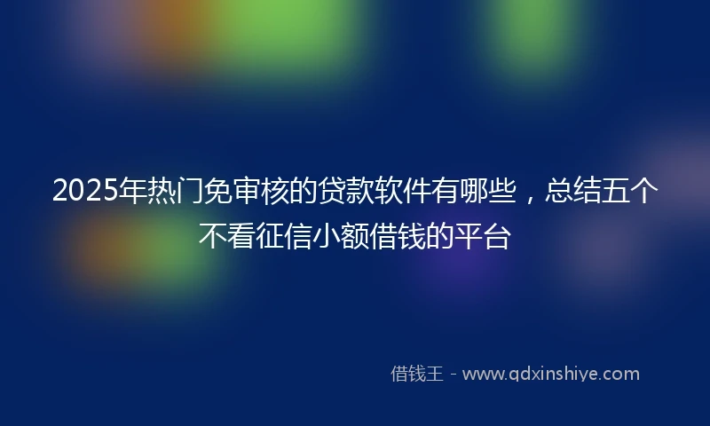 2025年热门免审核的贷款软件有哪些，总结五个不看征信小额借钱的平台
