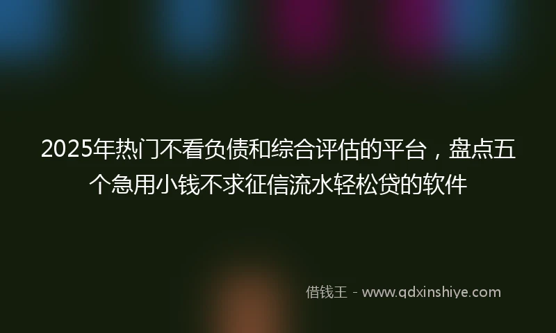 2025年热门不看负债和综合评估的平台，盘点五个急用小钱不求征信流水轻松贷的软件