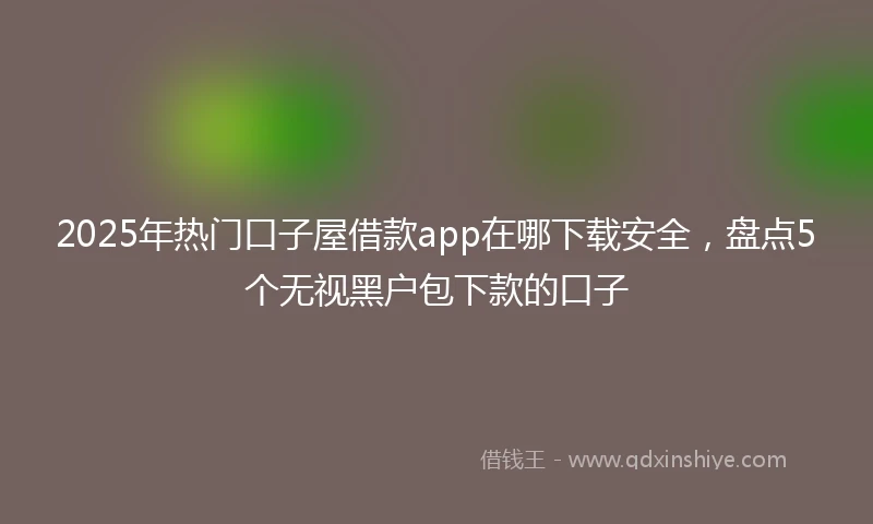 2025年热门口子屋借款app在哪下载安全,盘点5个无视黑户包下款的口子