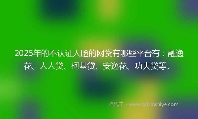 2025年的不认证人脸的网贷有哪些平台有:融逸花、人人贷、柯基贷、安逸花、功夫贷等。