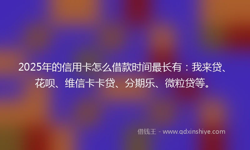 2025年的信用卡怎么借款时间最长有：我来贷、花呗、维信卡卡贷、分期乐、微粒贷等。