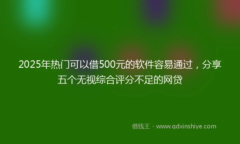 2025年热门可以借500元的软件容易通过，分享五个无视综合评分不足的网贷