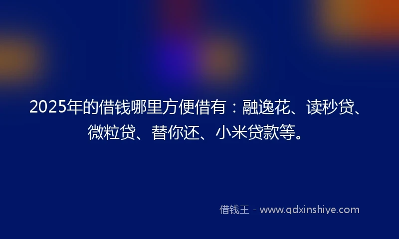 2025年的借钱哪里方便借有:融逸花、读秒贷、微粒贷、替你还、小米贷款等。