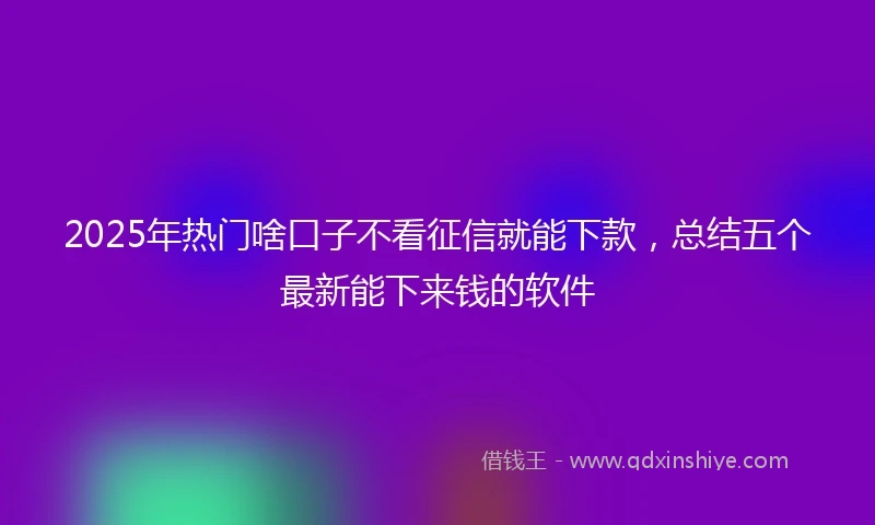 2025年热门啥口子不看征信就能下款，总结五个最新能下来钱的软件