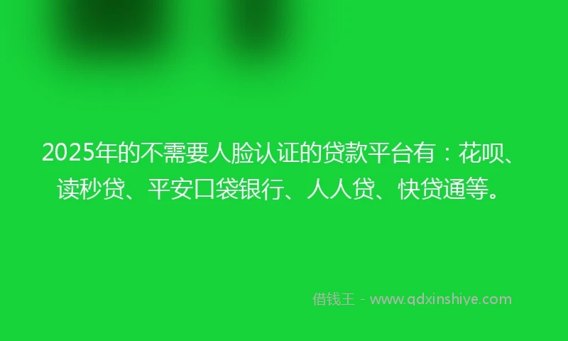 2025年的不需要人脸认证的贷款平台有：花呗、读秒贷、平安口袋银行、人人贷、快贷通等。