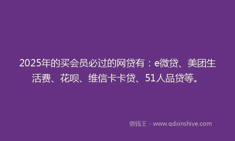 2025年的买会员必过的网贷有：e微贷、美团生活费、花呗、维信卡卡贷、51人品贷等。