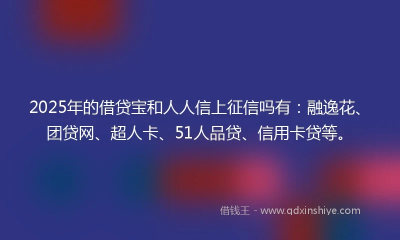 2025年的借贷宝和人人信上征信吗有：融逸花、团贷网、超人卡、51人品贷、信用卡贷等。