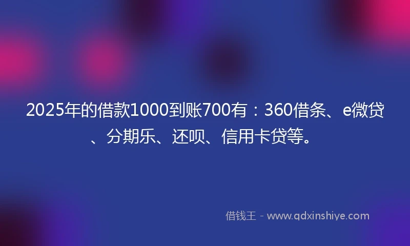2025年的借款1000到账700有:360借条、e微贷、分期乐、还呗、信用卡贷等。