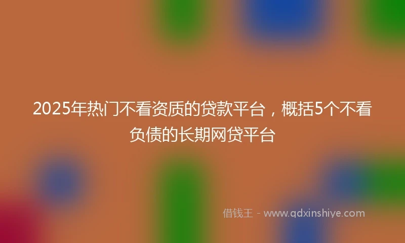 2025年热门不看资质的贷款平台，概括5个不看负债的长期网贷平台