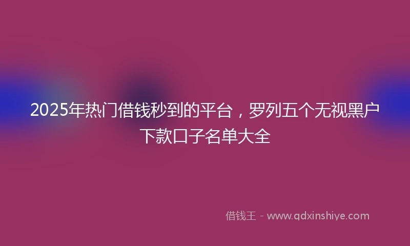 2025年热门借钱秒到的平台，罗列五个无视黑户下款口子名单大全