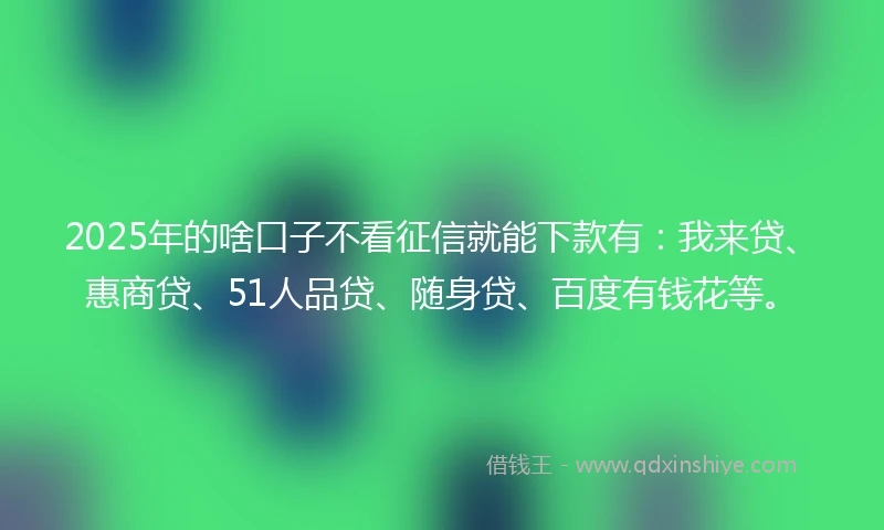2025年的啥口子不看征信就能下款有:我来贷、惠商贷、51人品贷、随身贷、百度有钱花等。