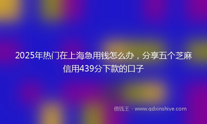 2025年热门在上海急用钱怎么办，分享五个芝麻信用439分下款的口子