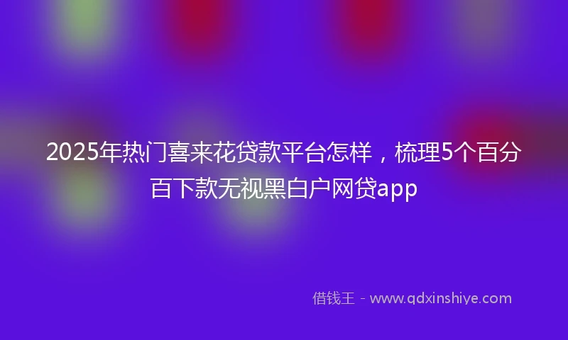 2025年热门喜来花贷款平台怎样，梳理5个百分百下款无视黑白户网贷app