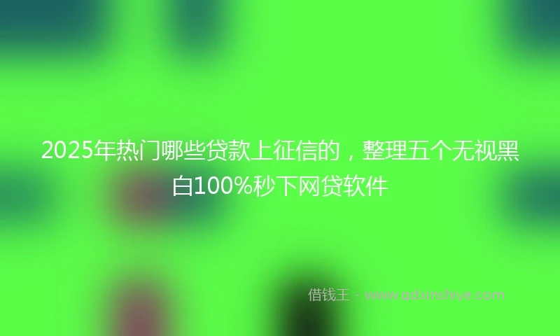 2025年热门哪些贷款上征信的，整理五个无视黑白100%秒下网贷软件