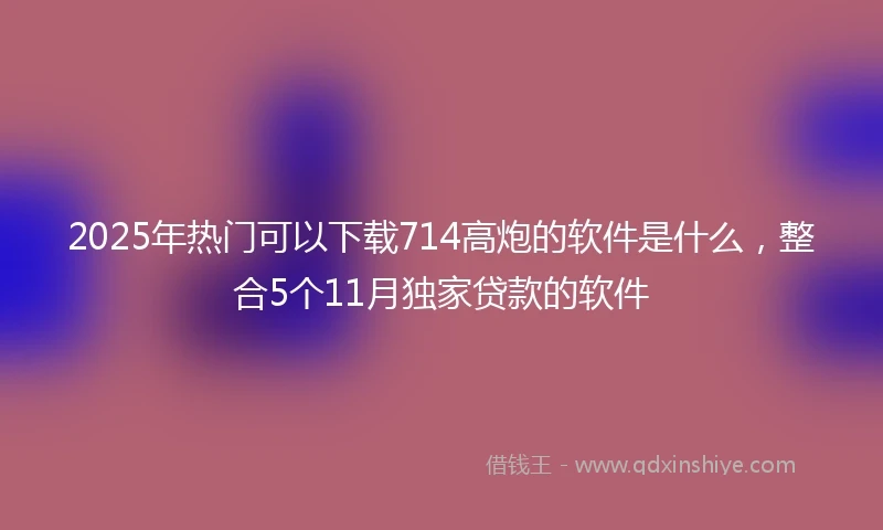 2025年热门可以下载714高炮的软件是什么，整合5个11月独家贷款的软件