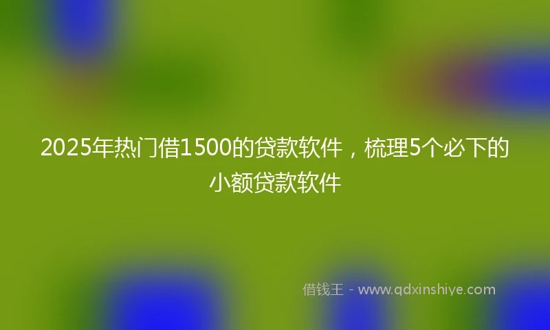 2025年热门借1500的贷款软件，梳理5个必下的小额贷款软件