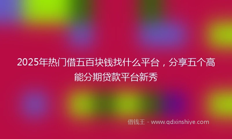 2025年热门借五百块钱找什么平台，分享五个高能分期贷款平台新秀