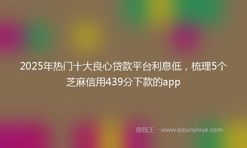 2025年热门十大良心贷款平台利息低，梳理5个芝麻信用439分下款的app