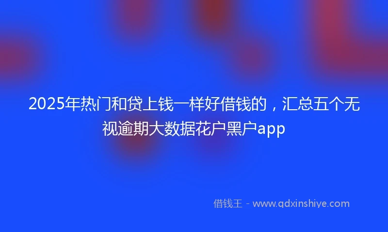 2025年热门和贷上钱一样好借钱的，汇总五个无视逾期大数据花户黑户app